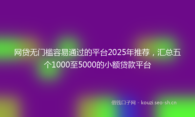 网贷无门槛容易通过的平台2025年推荐，汇总五个1000至5000的小额贷款平台