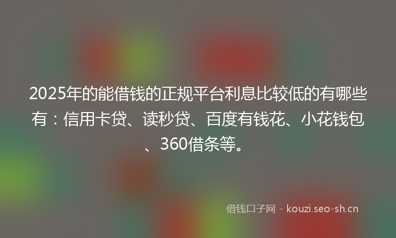 2025年的能借钱的正规平台利息比较低的有哪些有：信用卡贷、读秒贷、百度有钱花、小花钱包、360借条等。
