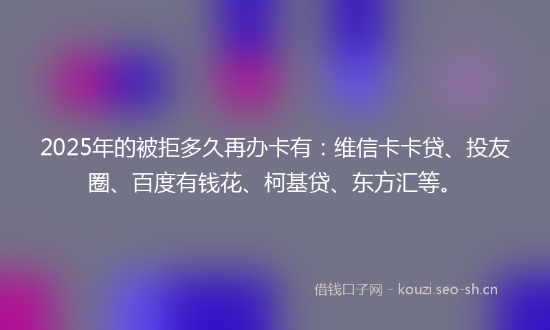 2025年的被拒多久再办卡有：维信卡卡贷、投友圈、百度有钱花、柯基贷、东方汇等。