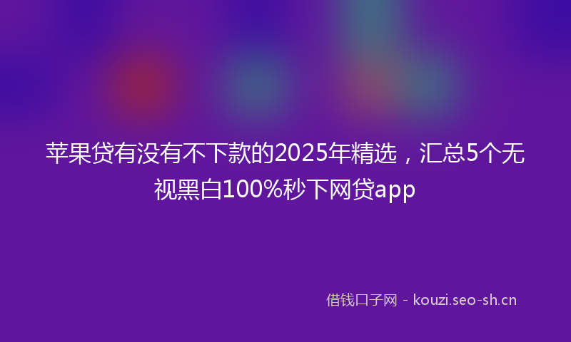苹果贷有没有不下款的2025年精选，汇总5个无视黑白100%秒下网贷app