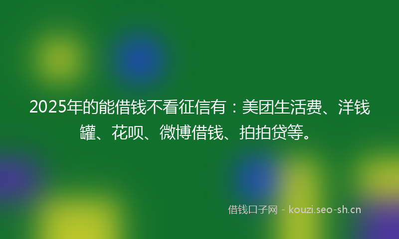 2025年的能借钱不看征信有：美团生活费、洋钱罐、花呗、微博借钱、拍拍贷等。
