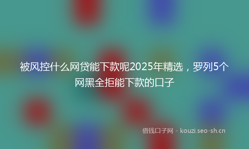 被风控什么网贷能下款呢2025年精选，罗列5个网黑全拒能下款的口子