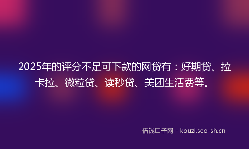 2025年的评分不足可下款的网贷有：好期贷、拉卡拉、微粒贷、读秒贷、美团生活费等。