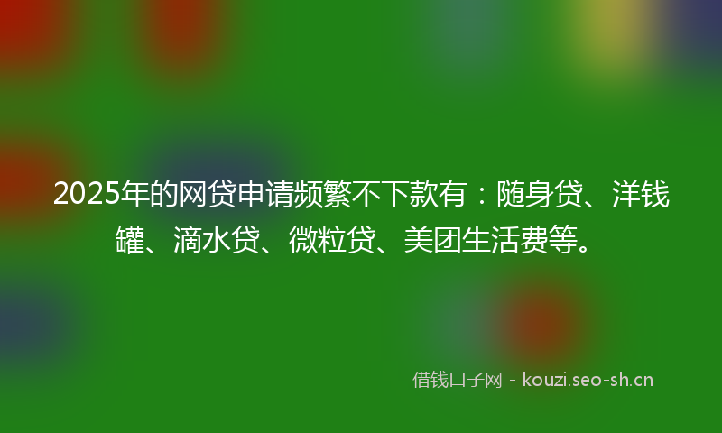 2025年的网贷申请频繁不下款有：随身贷、洋钱罐、滴水贷、微粒贷、美团生活费等。