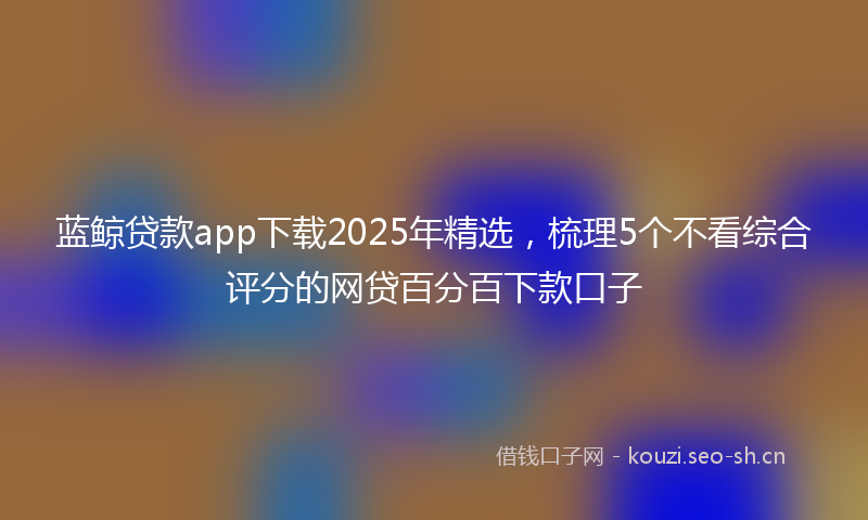 蓝鲸贷款app下载2025年精选，梳理5个不看综合评分的网贷百分百下款口子