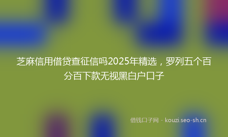 芝麻信用借贷查征信吗2025年精选，罗列五个百分百下款无视黑白户口子