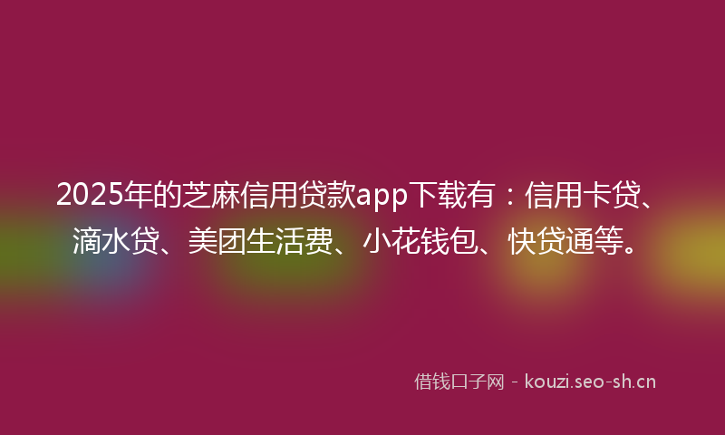 2025年的芝麻信用贷款app下载有:信用卡贷、滴水贷、美团生活费、小花钱包、快贷通等。