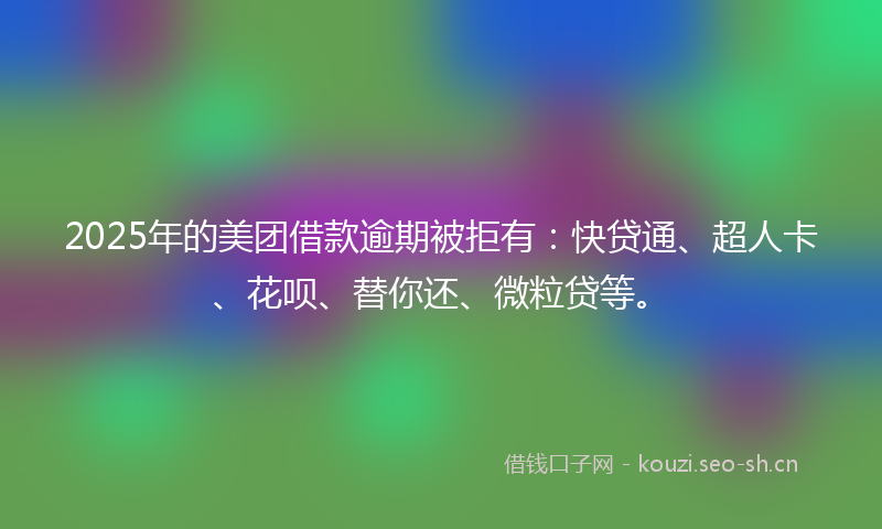 2025年的美团借款逾期被拒有：快贷通、超人卡、花呗、替你还、微粒贷等。