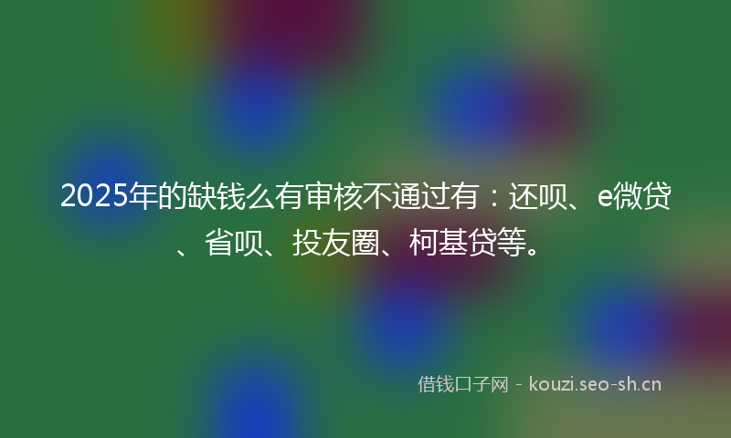 2025年的缺钱么有审核不通过有：还呗、e微贷、省呗、投友圈、柯基贷等。