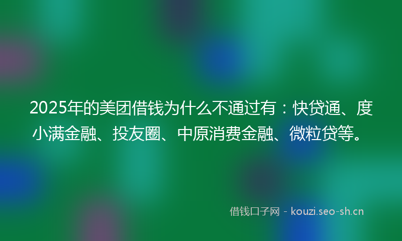 2025年的美团借钱为什么不通过有：快贷通、度小满金融、投友圈、中原消费金融、微粒贷等。