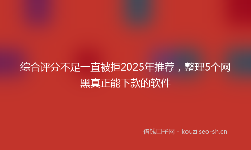 综合评分不足一直被拒2025年推荐，整理5个网黑真正能下款的软件