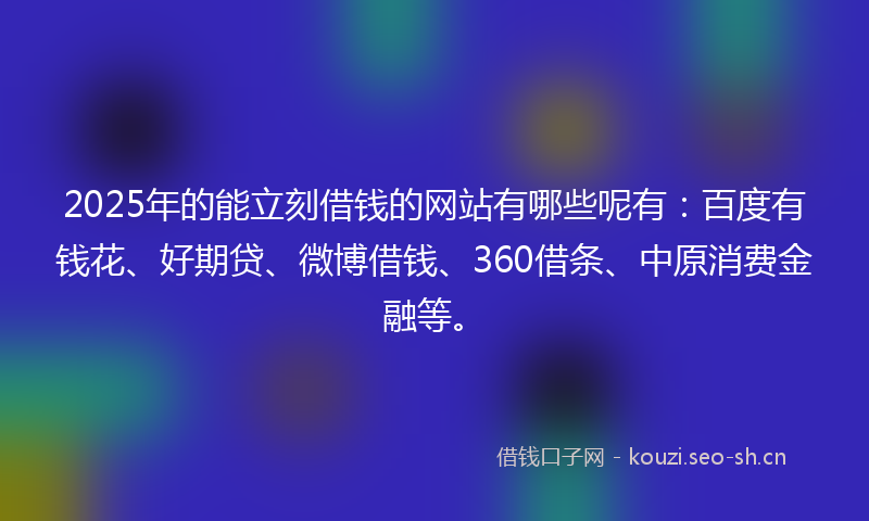 2025年的能立刻借钱的网站有哪些呢有：百度有钱花、好期贷、微博借钱、360借条、中原消费金融等。