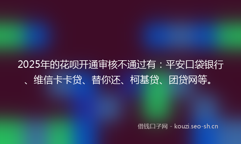 2025年的花呗开通审核不通过有：平安口袋银行、维信卡卡贷、替你还、柯基贷、团贷网等。