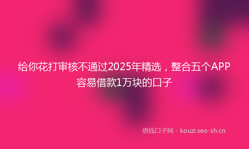给你花打审核不通过2025年精选，整合五个APP容易借款1万块的口子