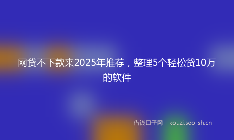 网贷不下款来2025年推荐，整理5个轻松贷10万的软件