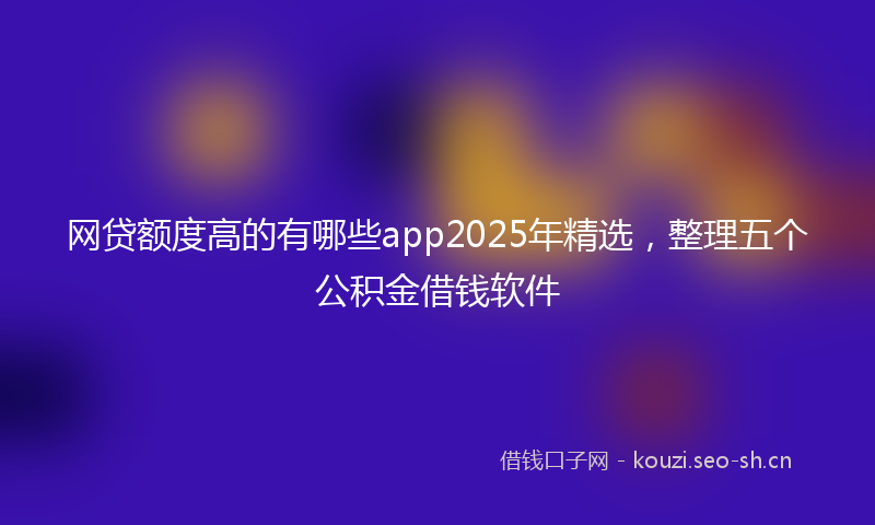 网贷额度高的有哪些app2025年精选，整理五个公积金借钱软件