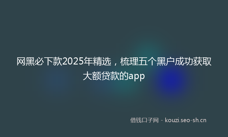 网黑必下款2025年精选，梳理五个黑户成功获取大额贷款的app