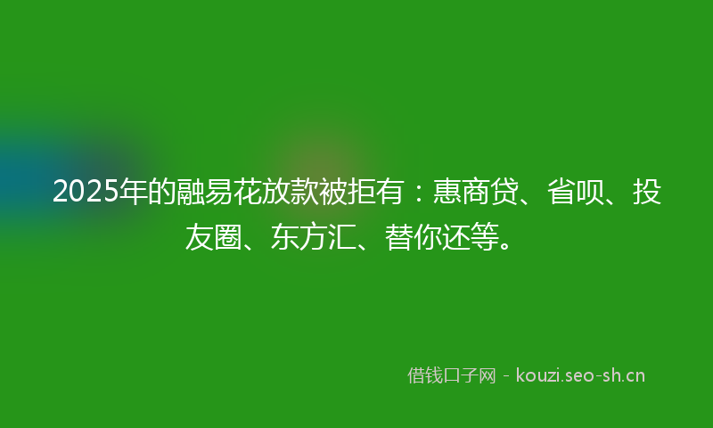 2025年的融易花放款被拒有：惠商贷、省呗、投友圈、东方汇、替你还等。
