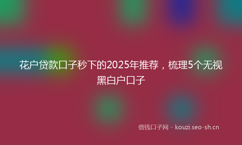 花户贷款口子秒下的2025年推荐，梳理5个无视黑白户口子