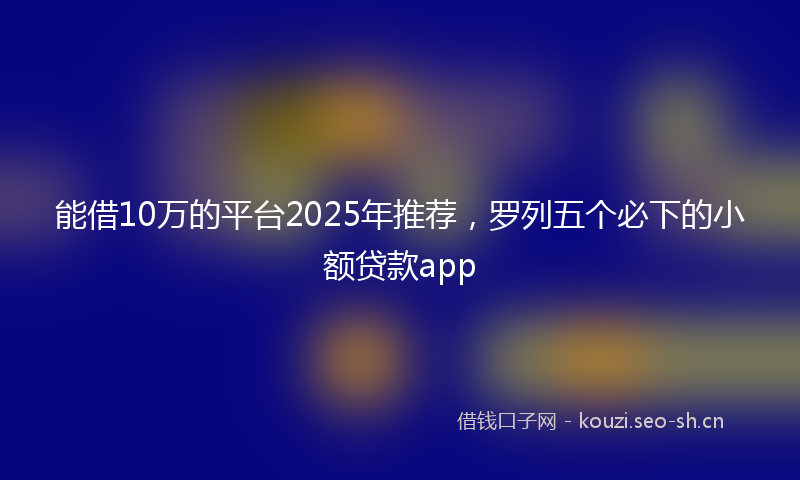 能借10万的平台2025年推荐，罗列五个必下的小额贷款app