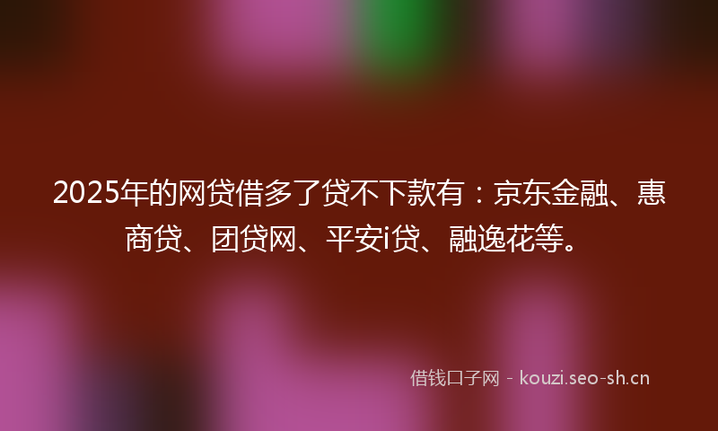 2025年的网贷借多了贷不下款有：京东金融、惠商贷、团贷网、平安i贷、融逸花等。
