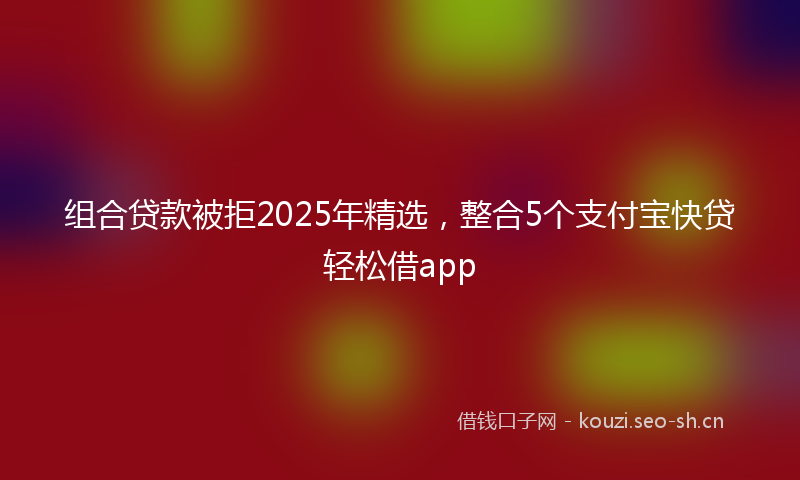 组合贷款被拒2025年精选，整合5个支付宝快贷轻松借app