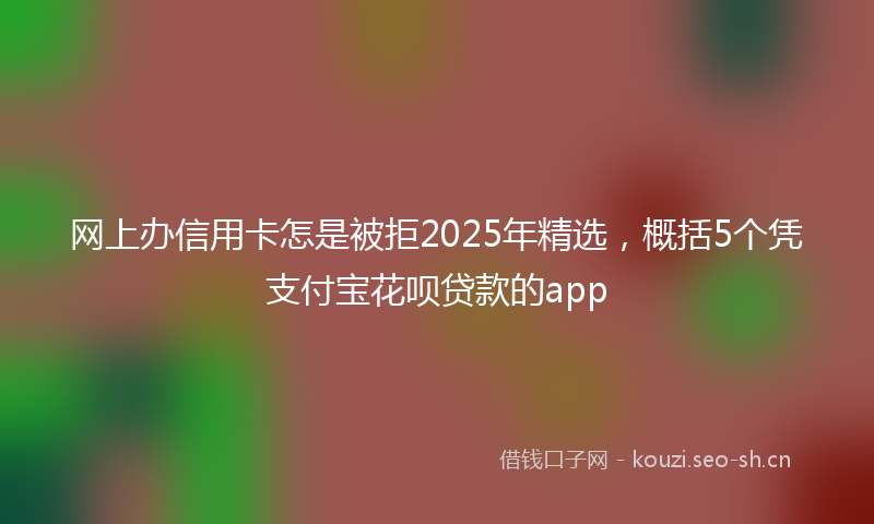 网上办信用卡怎是被拒2025年精选，概括5个凭支付宝花呗贷款的app