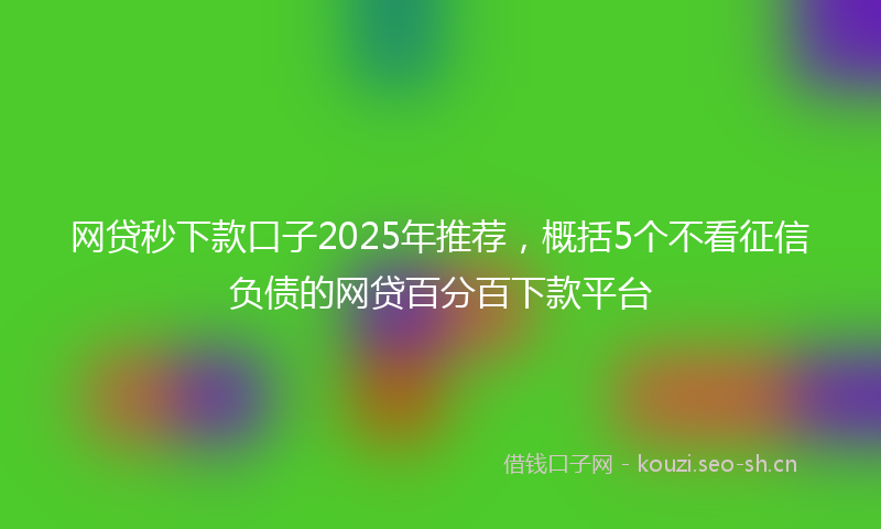 网贷秒下款口子2025年推荐，概括5个不看征信负债的网贷百分百下款平台