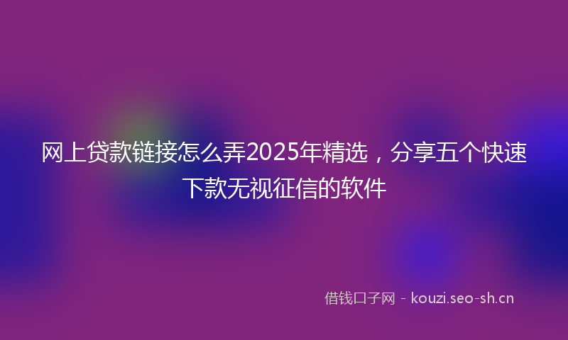 网上贷款链接怎么弄2025年精选，分享五个快速下款无视征信的软件