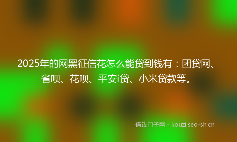 2025年的网黑征信花怎么能贷到钱有：团贷网、省呗、花呗、平安i贷、小米贷款等。