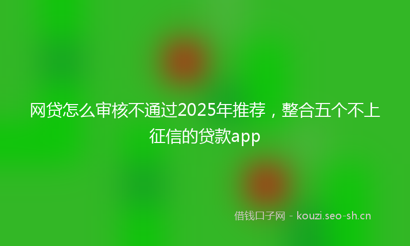 网贷怎么审核不通过2025年推荐，整合五个不上征信的贷款app