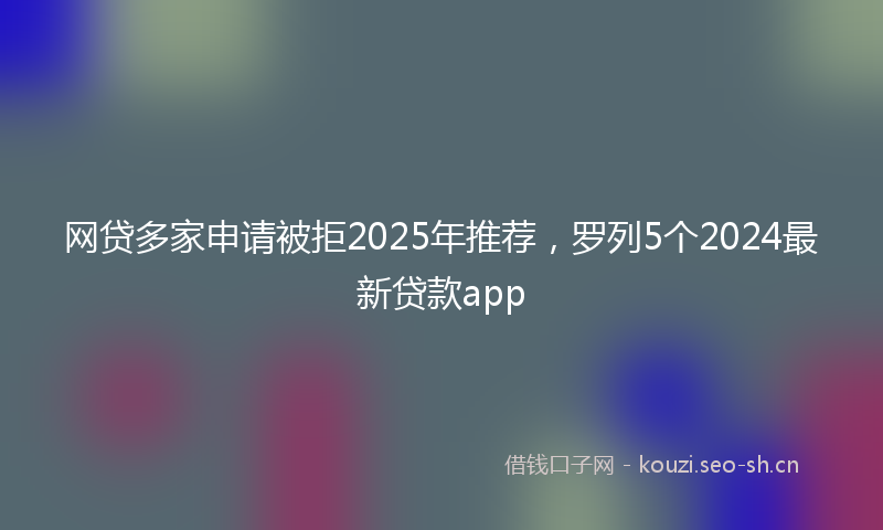 网贷多家申请被拒2025年推荐，罗列5个2024最新贷款app