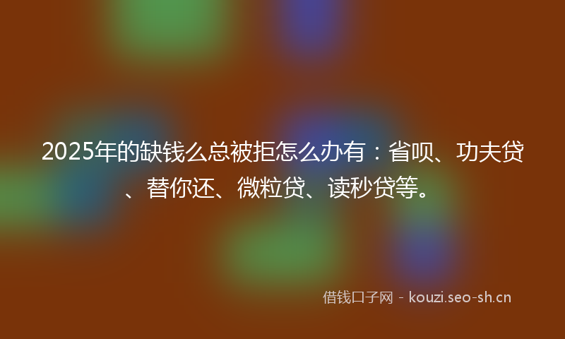 2025年的缺钱么总被拒怎么办有:省呗、功夫贷、替你还、微粒贷、读秒贷等。