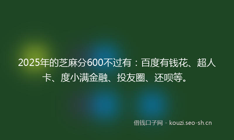 2025年的芝麻分600不过有：百度有钱花、超人卡、度小满金融、投友圈、还呗等。