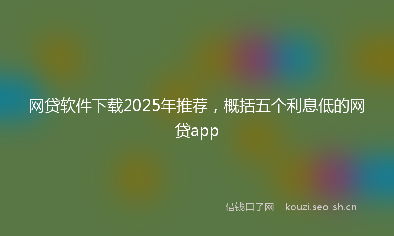 网贷软件下载2025年推荐，概括五个利息低的网贷app