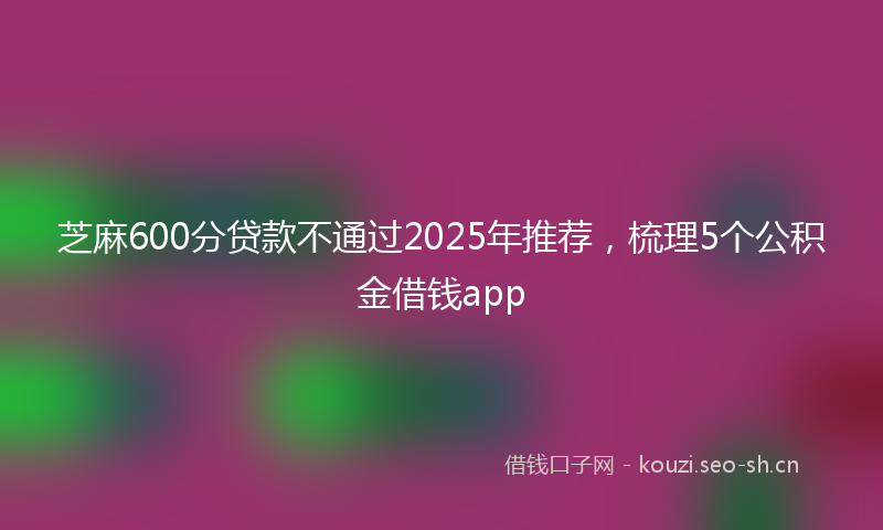 芝麻600分贷款不通过2025年推荐，梳理5个公积金借钱app