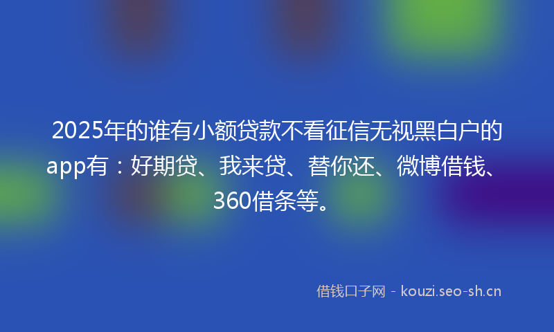 2025年的谁有小额贷款不看征信无视黑白户的app有：好期贷、我来贷、替你还、微博借钱、360借条等。