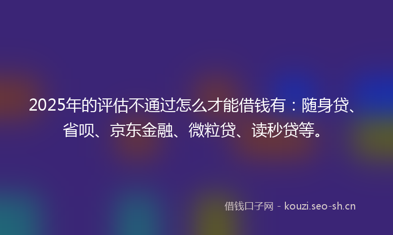 2025年的评估不通过怎么才能借钱有：随身贷、省呗、京东金融、微粒贷、读秒贷等。