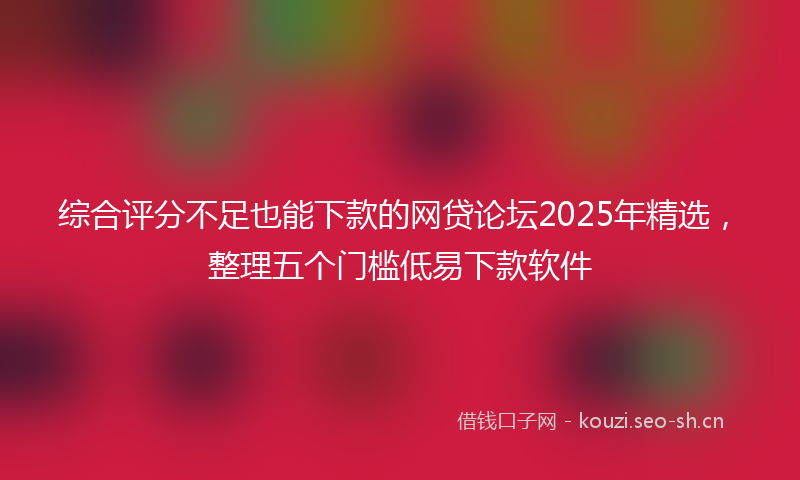 综合评分不足也能下款的网贷论坛2025年精选，整理五个门槛低易下款软件