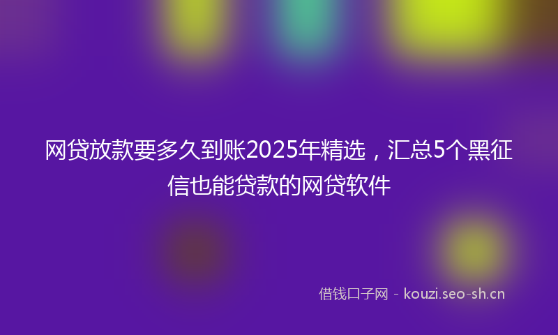 网贷放款要多久到账2025年精选，汇总5个黑征信也能贷款的网贷软件