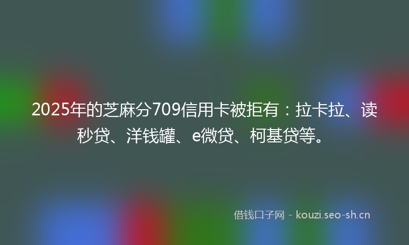 2025年的芝麻分709信用卡被拒有：拉卡拉、读秒贷、洋钱罐、e微贷、柯基贷等。