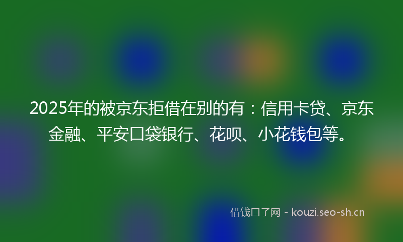 2025年的被京东拒借在别的有：信用卡贷、京东金融、平安口袋银行、花呗、小花钱包等。