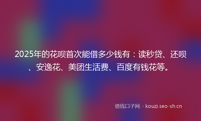 2025年的花呗首次能借多少钱有：读秒贷、还呗、安逸花、美团生活费、百度有钱花等。