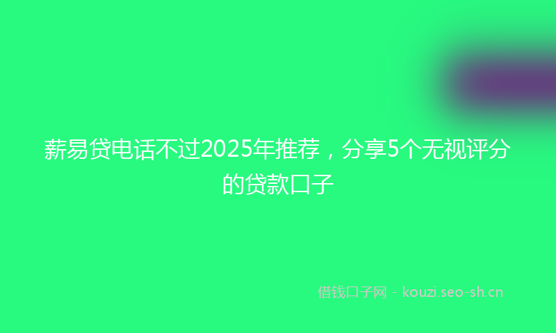 薪易贷电话不过2025年推荐，分享5个无视评分的贷款口子