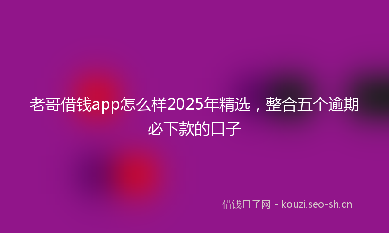 老哥借钱app怎么样2025年精选，整合五个逾期必下款的口子