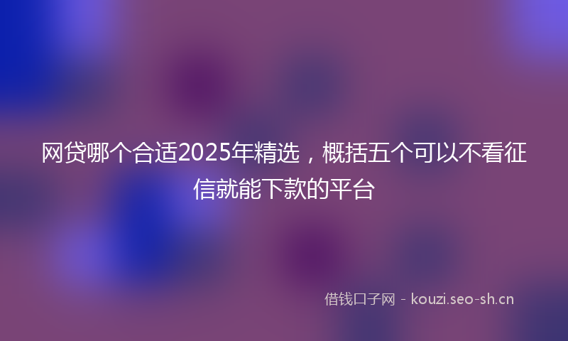 网贷哪个合适2025年精选，概括五个可以不看征信就能下款的平台