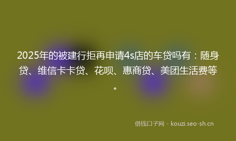 2025年的被建行拒再申请4s店的车贷吗有：随身贷、维信卡卡贷、花呗、惠商贷、美团生活费等。