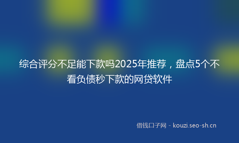 综合评分不足能下款吗2025年推荐，盘点5个不看负债秒下款的网贷软件