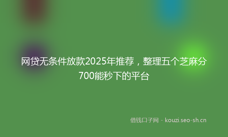 网贷无条件放款2025年推荐，整理五个芝麻分700能秒下的平台