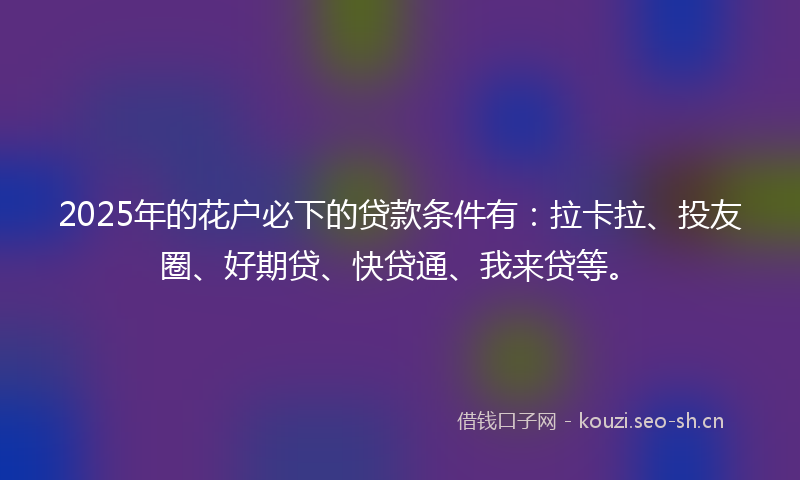 2025年的花户必下的贷款条件有：拉卡拉、投友圈、好期贷、快贷通、我来贷等。